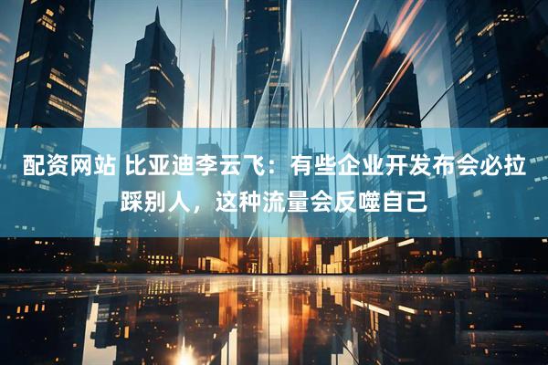 配資網站 比亞迪李云飛：有些企業開發布會必拉踩別人，這種流量會反噬自己